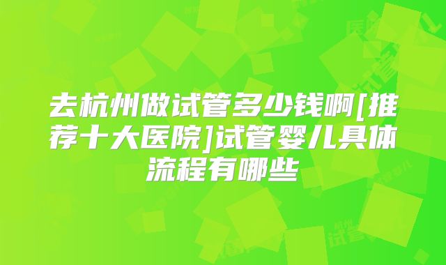 去杭州做试管多少钱啊[推荐十大医院]试管婴儿具体流程有哪些