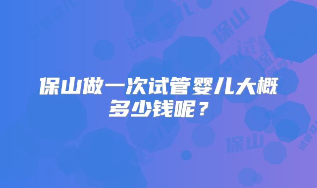 保山做一次试管婴儿大概多少钱呢？