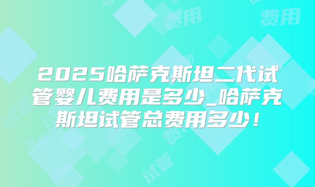 2025哈萨克斯坦二代试管婴儿费用是多少_哈萨克斯坦试管总费用多少！