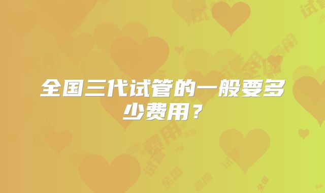 全国三代试管的一般要多少费用?