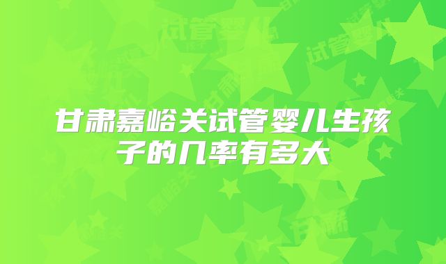 甘肃嘉峪关试管婴儿生孩子的几率有多大