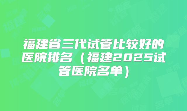 福建省三代试管比较好的医院排名（福建2025试管医院名单）