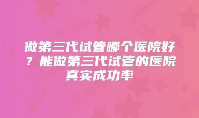 做第三代试管哪个医院好？能做第三代试管的医院真实成功率