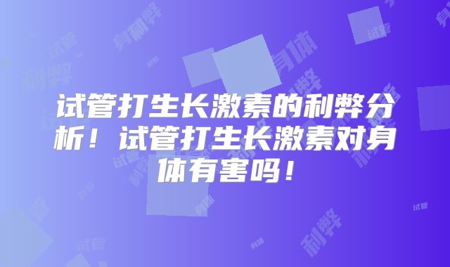 试管打生长激素的利弊分析！试管打生长激素对身体有害吗！