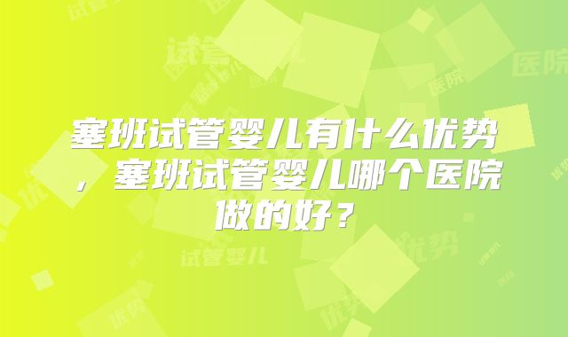 塞班试管婴儿有什么优势，塞班试管婴儿哪个医院做的好？