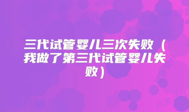 三代试管婴儿三次失败（我做了第三代试管婴儿失败）