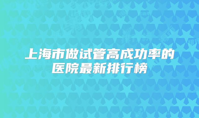 上海市做试管高成功率的医院最新排行榜