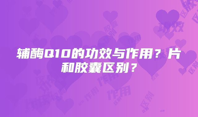 辅酶Q10的功效与作用？片和胶囊区别？