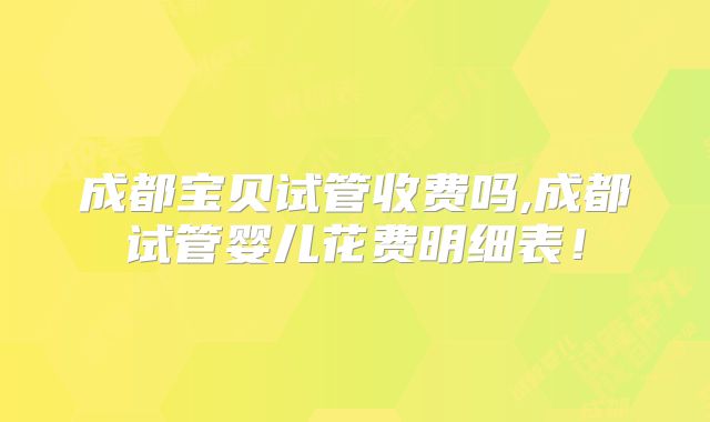 成都宝贝试管收费吗,成都试管婴儿花费明细表!