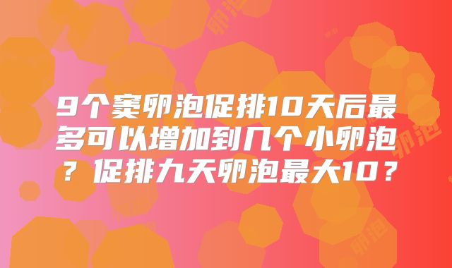 9个窦卵泡促排10天后最多可以增加到几个小卵泡?促排九天卵泡最大10?