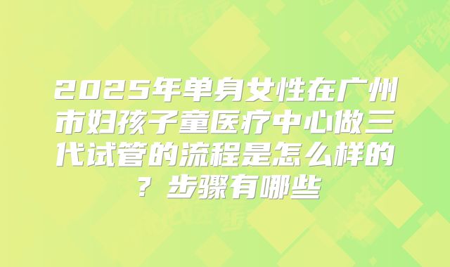 2025年单身女性在广州市妇孩子童医疗中心做三代试管的流程是怎么样的?步骤有哪些