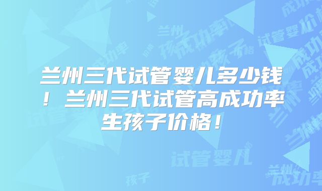 兰州三代试管婴儿多少钱！兰州三代试管高成功率生孩子价格！