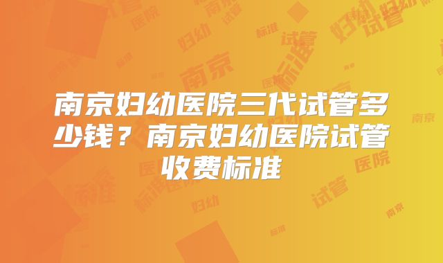 南京妇幼医院三代试管多少钱？南京妇幼医院试管收费标准