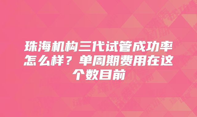 珠海机构三代试管成功率怎么样？单周期费用在这个数目前