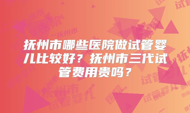 抚州市哪些医院做试管婴儿比较好？抚州市三代试管费用贵吗？