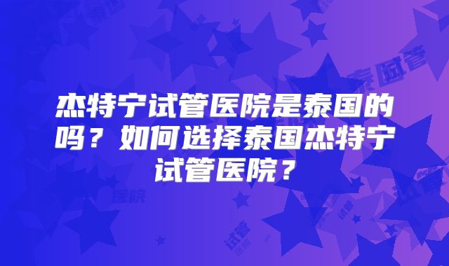 杰特宁试管医院是泰国的吗？如何选择泰国杰特宁试管医院？