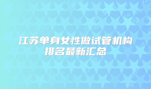 江苏单身女性做试管机构排名最新汇总