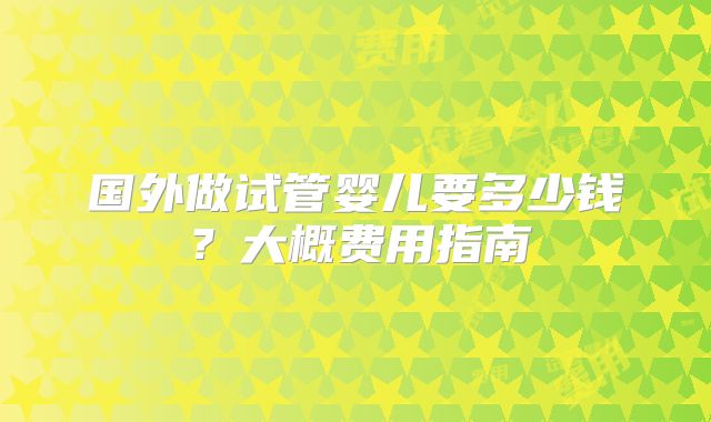 国外做试管婴儿要多少钱?大概费用指南