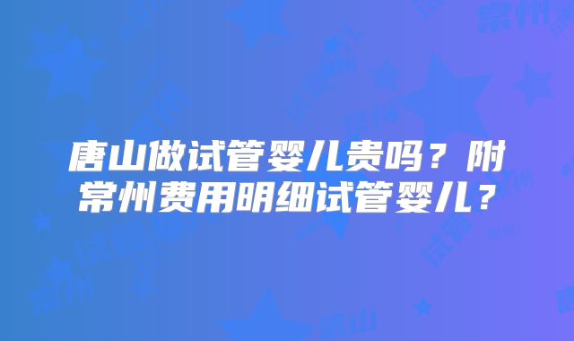 唐山做试管婴儿贵吗?附常州费用明细试管婴儿?