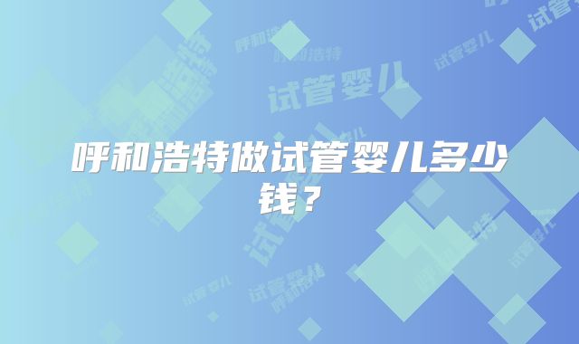 呼和浩特做试管婴儿多少钱？
