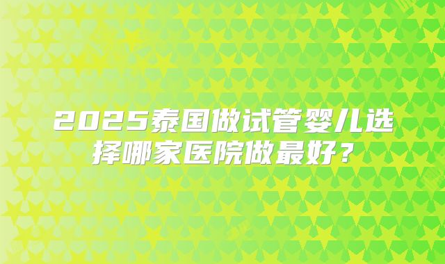 2025泰国做试管婴儿选择哪家医院做最好？