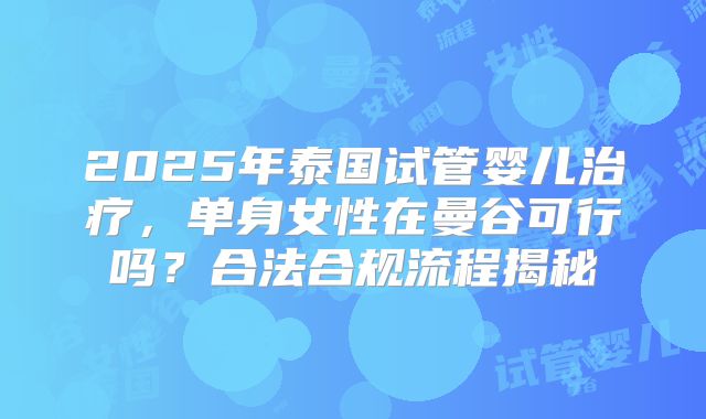 2025年泰国试管婴儿治疗，单身女性在曼谷可行吗？合法合规流程揭秘