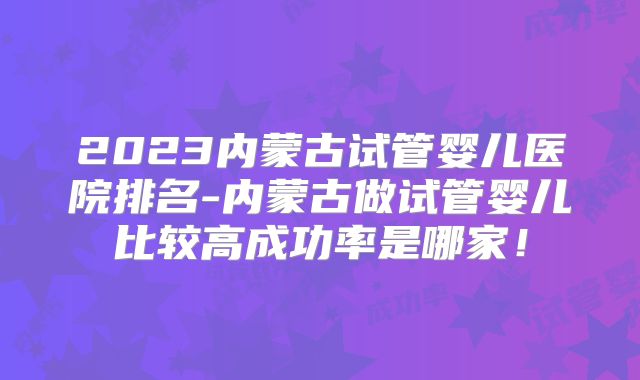 2023内蒙古试管婴儿医院排名-内蒙古做试管婴儿比较高成功率是哪家！