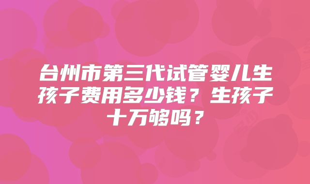 台州市第三代试管婴儿生孩子费用多少钱？生孩子十万够吗？