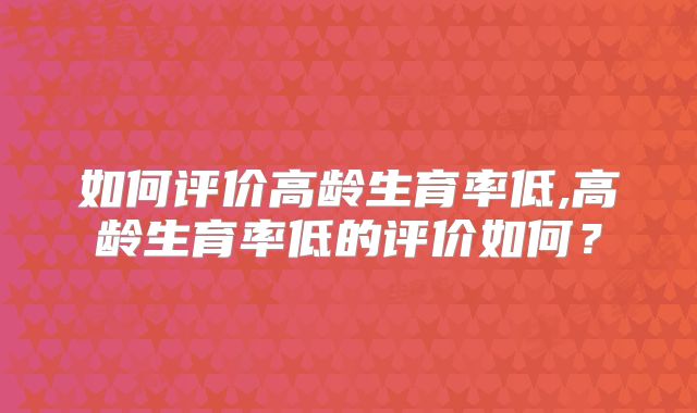 如何评价高龄生育率低,高龄生育率低的评价如何?