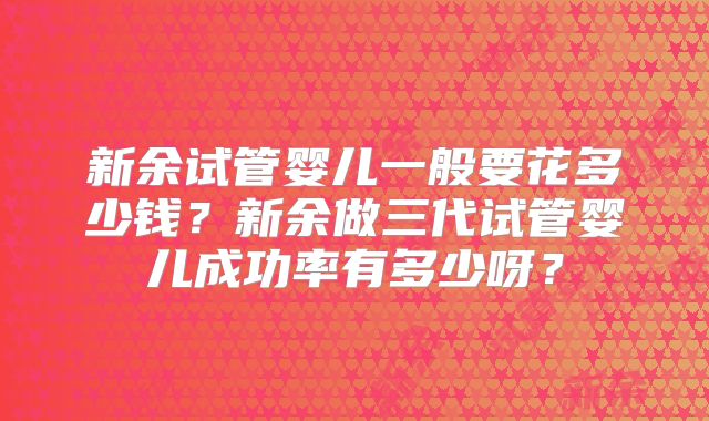 新余试管婴儿一般要花多少钱？新余做三代试管婴儿成功率有多少呀？