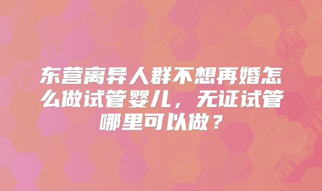东营离异人群不想再婚怎么做试管婴儿，无证试管哪里可以做？
