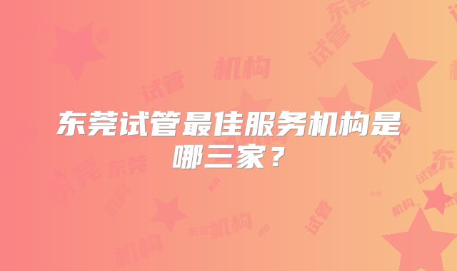 东莞试管最佳服务机构是哪三家？
