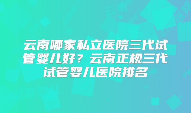 云南哪家私立医院三代试管婴儿好？云南正规三代试管婴儿医院排名
