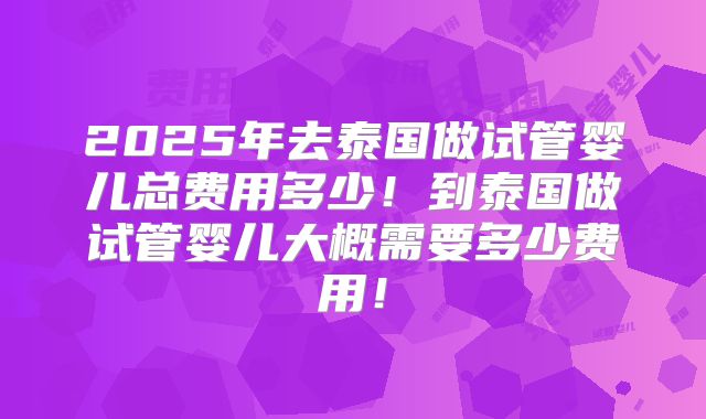 2025年去泰国做试管婴儿总费用多少！到泰国做试管婴儿大概需要多少费用！