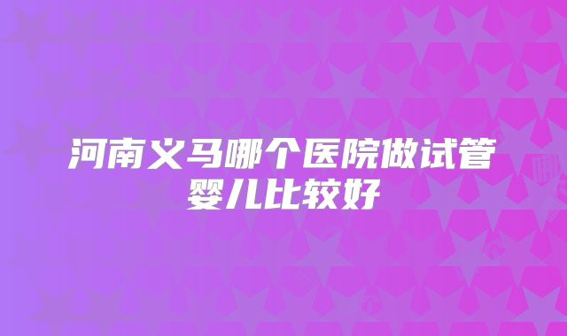 河南义马哪个医院做试管婴儿比较好