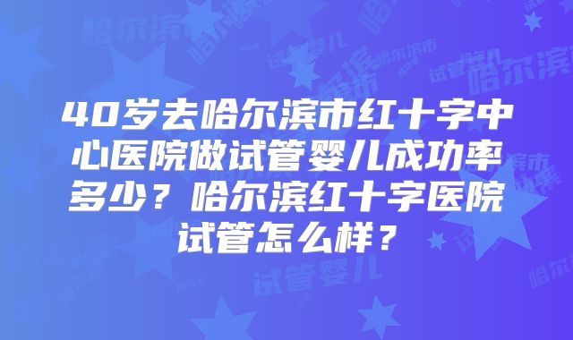 40岁去哈尔滨市红十字中心医院做试管婴儿成功率多少？哈尔滨红十字医院试管怎么样？