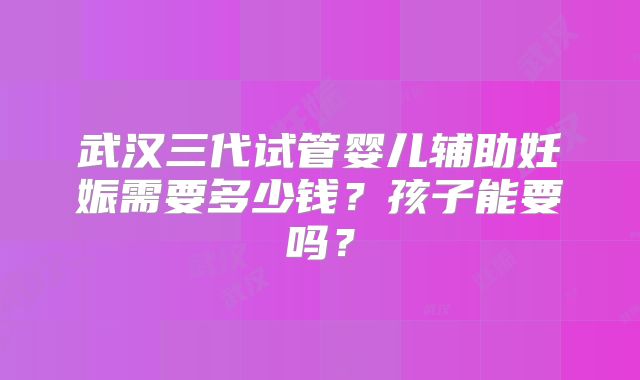 武汉三代试管婴儿辅助妊娠需要多少钱？孩子能要吗？