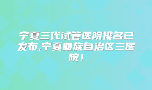宁夏三代试管医院排名已发布,宁夏回族自治区三医院!