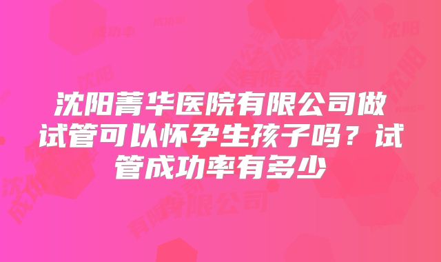 沈阳菁华医院有限公司做试管可以怀孕生孩子吗?试管成功率有多少