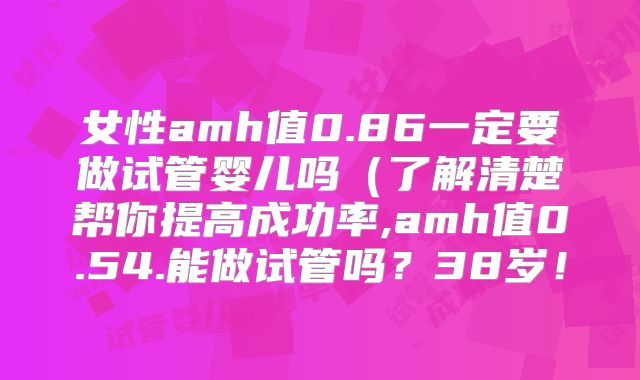 女性amh值0.86一定要做试管婴儿吗(了解清楚帮你提高成功率,amh值0.54.能做试管吗?38岁!