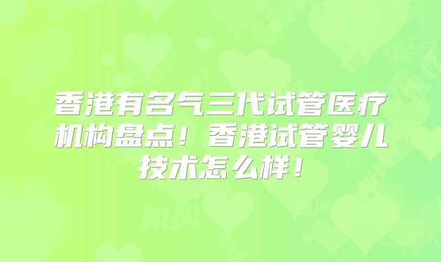 香港有名气三代试管医疗机构盘点！香港试管婴儿技术怎么样！
