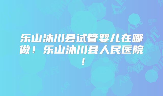乐山沐川县试管婴儿在哪做！乐山沐川县人民医院！