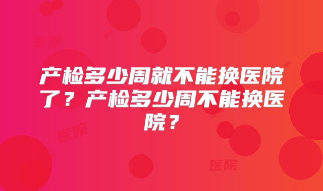 产检多少周就不能换医院了？产检多少周不能换医院？