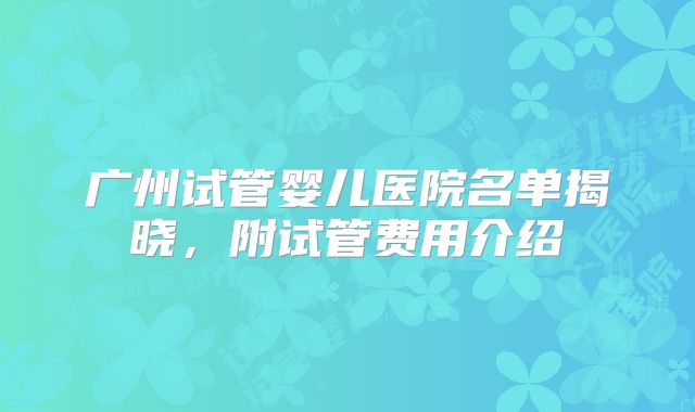 广州试管婴儿医院名单揭晓，附试管费用介绍