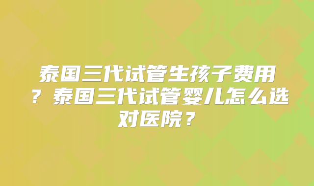 泰国三代试管生孩子费用?泰国三代试管婴儿怎么选对医院?