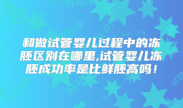 和做试管婴儿过程中的冻胚区别在哪里,试管婴儿冻胚成功率是比鲜胚高吗！