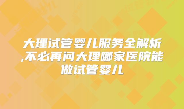 大理试管婴儿服务全解析,不必再问大理哪家医院能做试管婴儿