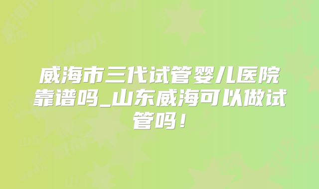 威海市三代试管婴儿医院靠谱吗_山东威海可以做试管吗!