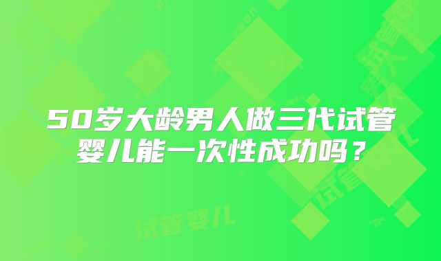 50岁大龄男人做三代试管婴儿能一次性成功吗？