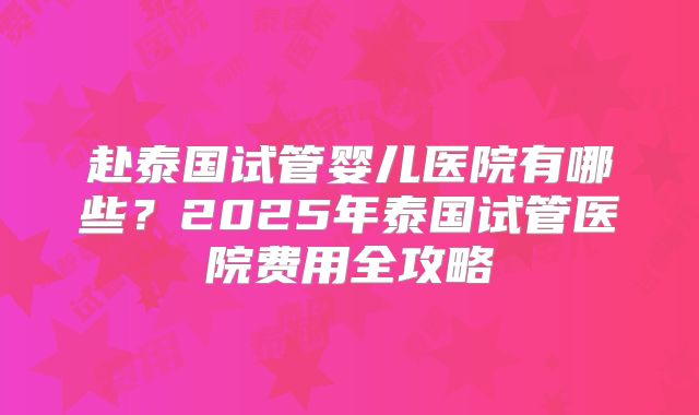 赴泰国试管婴儿医院有哪些？2025年泰国试管医院费用全攻略